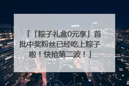 「粽子礼盒0元享」首批中奖粉丝已经吃上粽子啦！快抢第二波！