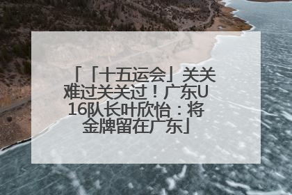「十五运会」关关难过关关过！广东U16队长叶欣怡：将金牌留在广东