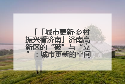 「城市更新·乡村振兴看济南」济南高新区的“破”与“立”：城市更新的空间密码与品质进阶