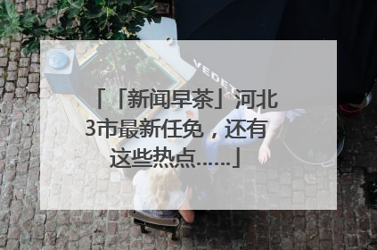 「新闻早茶」河北3市最新任免，还有这些热点……