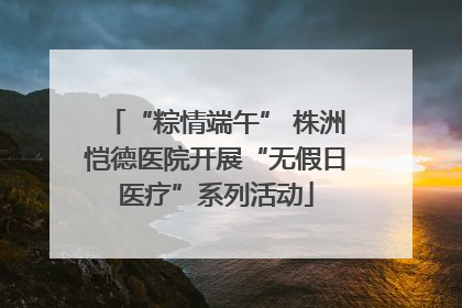 “粽情端午” 株洲恺德医院开展“无假日医疗”系列活动