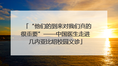 “他们的到来对我们真的很重要”——中国医生走进几内亚比绍校园义诊