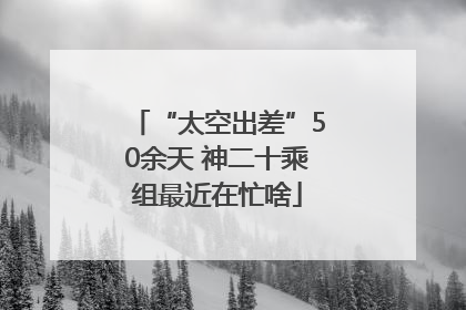 “太空出差”50余天 神二十乘组最近在忙啥