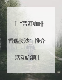 “普洱咖啡 香遇长沙”推介活动启幕