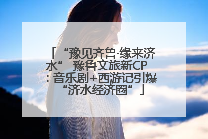 “豫见齐鲁·缘来济水” 豫鲁文旅新CP：音乐剧+西游记引爆“济水经济圈”