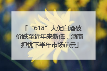 “618”大促白酒破价跌至近年来新低，酒商担忧下半年市场前景