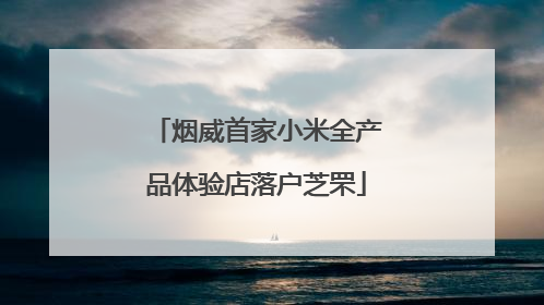 烟威首家小米全产品体验店落户芝罘