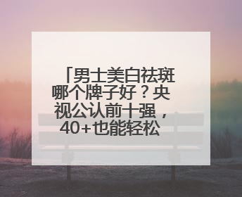 男士美白祛斑哪个牌子好？央视公认前十强，40+也能轻松淡斑