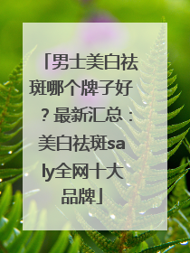 男士美白祛斑哪个牌子好？最新汇总：美白祛斑saly全网十大品牌
