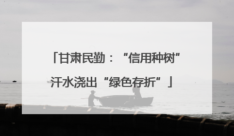甘肃民勤：“信用种树” 汗水浇出“绿色存折”