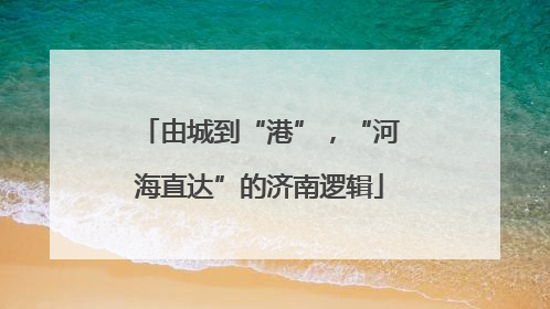 由城到“港”，“河海直达”的济南逻辑