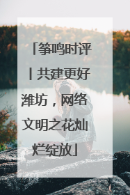 筝鸣时评丨共建更好潍坊，网络文明之花灿烂绽放