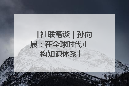 社联笔谈｜孙向晨：在全球时代重构知识体系
