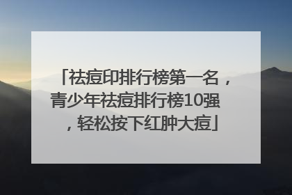 祛痘印排行榜第一名，青少年祛痘排行榜10强，轻松按下红肿大痘