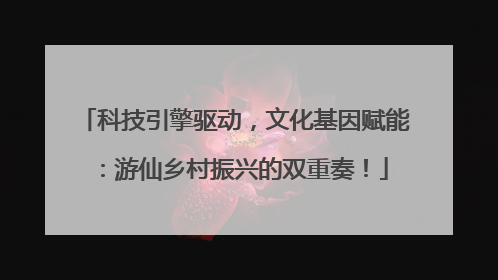 科技引擎驱动，文化基因赋能：游仙乡村振兴的双重奏！