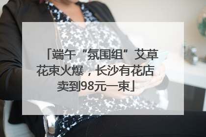 端午“氛围组”艾草花束火爆，长沙有花店卖到98元一束