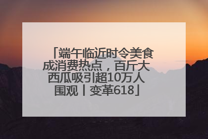 端午临近时令美食成消费热点，百斤大西瓜吸引超10万人围观丨变革618