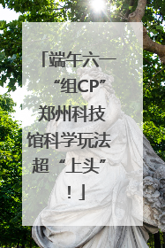 端午六一“组CP” 郑州科技馆科学玩法超“上头”！