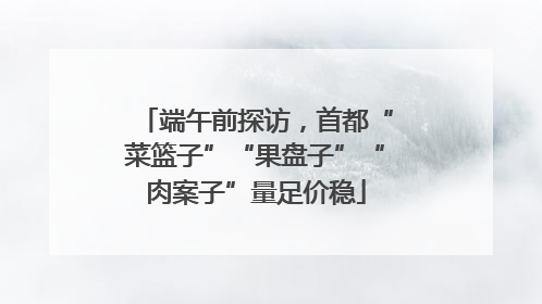 端午前探访，首都“菜篮子”“果盘子”“肉案子”量足价稳