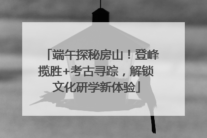 端午探秘房山！登峰揽胜+考古寻踪，解锁文化研学新体验