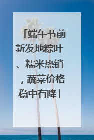 端午节前新发地粽叶、糯米热销，蔬菜价格稳中有降