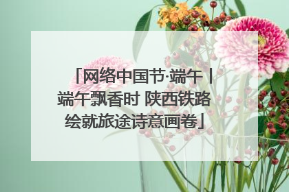 网络中国节·端午丨端午飘香时 陕西铁路绘就旅途诗意画卷