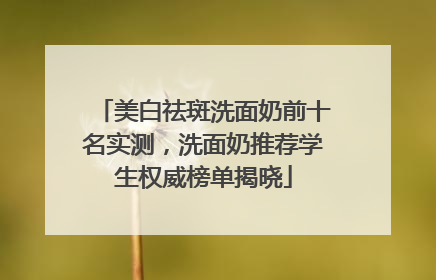 美白祛斑洗面奶前十名实测，洗面奶推荐学生权威榜单揭晓
