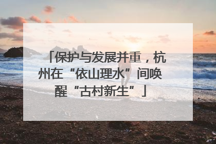 保护与发展并重，杭州在“依山理水”间唤醒“古村新生”