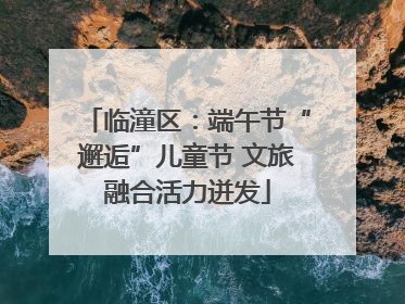 临潼区：端午节“邂逅”儿童节 文旅融合活力迸发