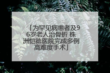 为罕见病患者及96岁老人治骨折 株洲恺德医院完成多例高难度手术