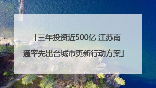 三年投资近500亿 江苏南通率先出台城市更新行动方案