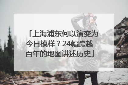 上海浦东何以演变为今日模样？24幅跨越百年的地图讲述历史