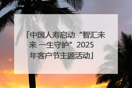 中国人寿启动“智汇未来 一生守护”2025年客户节主题活动