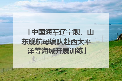 中国海军辽宁舰、山东舰航母编队赴西太平洋等海域开展训练