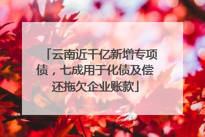 云南近千亿新增专项债，七成用于化债及偿还拖欠企业账款