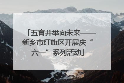 五育并举向未来——新乡市红旗区开展庆“六一”系列活动