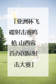 亚洲杯飞碟射击赛鸣枪 山西省首办国际射击大赛