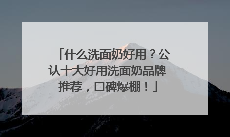 什么洗面奶好用？公认十大好用洗面奶品牌推荐，口碑爆棚！