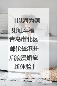 以海为媒见证幸福 青岛市北区邮轮母港开启浪漫婚旅新体验