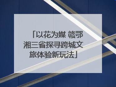 以花为媒 赣鄂湘三省探寻跨城文旅体验新玩法