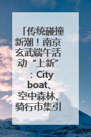 传统碰撞新潮！南京玄武端午活动“上新”：Cityboat、空中森林、骑行市集引热潮