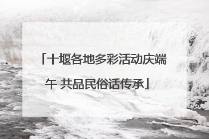 十堰各地多彩活动庆端午 共品民俗话传承