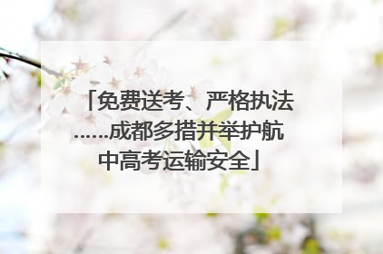 免费送考、严格执法……成都多措并举护航中高考运输安全