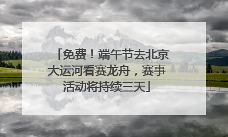 免费！端午节去北京大运河看赛龙舟，赛事活动将持续三天
