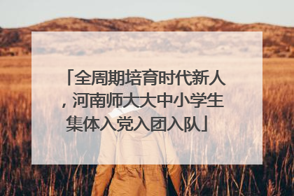 全周期培育时代新人，河南师大大中小学生集体入党入团入队
