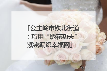 公主岭市铁北街道：巧用“绣花功夫”紧密编织幸福网