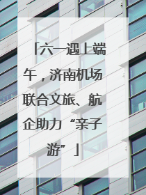 六一遇上端午，济南机场联合文旅、航企助力“亲子游”