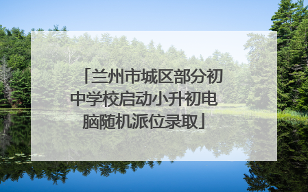 兰州市城区部分初中学校启动小升初电脑随机派位录取