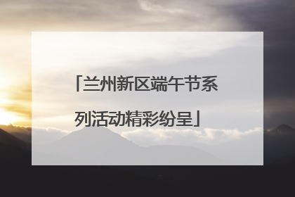 兰州新区端午节系列活动精彩纷呈