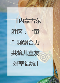内蒙古东胜区：“童”频聚合力共筑儿童友好幸福城